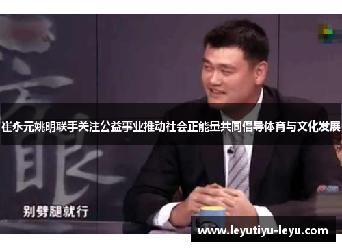 崔永元姚明联手关注公益事业推动社会正能量共同倡导体育与文化发展