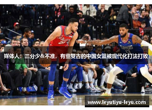 媒体人：三分少&不准，有些复古的中国女篮被现代化打法打败